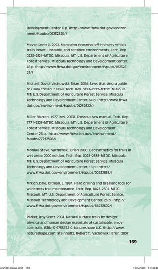 169 
Development Center. 6 p. (http://www.fhwa.dot.gov/environ-ment/ 
fspubs/06232320/) 
Meyer, Kevin G. 2002. Managing degraded off-highway vehicle 
trails in wet, unstable, and sensitive environments. Tech. Rep. 
0223–2821–MTDC. Missoula, MT: U.S. Department of Agriculture 
Forest Service, Missoula Technology and Development Center. 
48 p. (http://www.fhwa.dot.gov/environment/fspubs/022328 
21/) 
Michael, David; Vachowski, Brian. 2004. Saws that sing: a guide 
to using crosscut saws. Tech. Rep. 0423–2822–MTDC. Missoula, 
MT: U.S. Department of Agriculture Forest Service, Missoula 
Technology and Development Center. 64 p. (http://www.fhwa. 
dot.gov/environment/fspubs/04232822/) 
Miller, Warren. 1977 (rev. 2003). Crosscut saw manual. Tech. Rep. 
7771–2508–MTDC. Missoula, MT: U.S. Department of Agriculture 
Forest Service, Missoula Technology and Development 
Center. 28 p. (http://www.fhwa.dot.gov/environment/ 
fspubs/77712508/) 
Monlux, Steve; Vachowski, Brian. 2000. Geosynthetics for trails in 
wet areas: 2000 edition. Tech. Rep. 0023–2838–MTDC. Missoula, 
MT: U.S. Department of Agriculture Forest Service, Missoula 
Technology and Development Center. 18 p. (http:// 
www.fhwa.dot.gov/environment/fspubs/00232838/) 
Mrkich, Dale; Oltman, J. 1984. Hand drilling and breaking rock for 
wilderness trail maintenance. Tech. Rep. 8423–2602–MTDC. 
Missoula, MT: U.S. Department of Agriculture Forest Service, 
Missoula Technology and Development Center. 26 p. (http:// 
www.fhwa.dot.gov/environment/fspubs/84232602/) 
Parker, Troy Scott. 2004. Natural surface trails by design: 
physical and human design essentials of sustainable, enjoy-able 
trails. ISBN: 0-9755872-0. Natureshape LLC. (http://www. 
natureshape.com) Steinholtz, Robert T.; Vachowski, Brian. 2007. 
29462003 miolo.indd 169 19/3/2009 11:08:40 
 