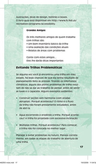 17 
ilustrações, dicas de design, hotlinks e boxes. 
O livro-guia está disponível em http://www.fs.fed.us/ 
recreation/programs/accessibility. 
Grandes Amigos 
Os três melhores amigos de quem trabalha 
com trilhas são: 
• Um bom inventário básico da trilha 
• Uma avaliação das condições atuais 
• Relatos de áreas com problemas 
Conte com estes amigos... 
Eles lhe darão dicas importantes 
Evitando Trilhas Problemáticas 
Se alguma vez você já encontrou uma trilha em mau 
estado, há boas chances de que ela tenha resultado de 
planejamento feito às pressas. Tirando os infortúnios 
climáticos, alguns dos piores problemas de trilha resul-tam 
de não se dar ao trabalho de pensar, antes de vestir 
as luvas e o capacete. Alguns exemplos evidentes: 
• Construir seções sem harmonia (com viradas 
abruptas). Porquê aconteceu? O ritmo e o fl uxo 
da trilha não foram previamente estudados, antes 
de abri-la. 
• Água escorrendo e erodindo a trilha. Porquê aconte-ceu? 
A trilha foi projetada com excessiva inclinação. 
• Múltiplas trilhas. Porquê aconteceu? Para começar, 
a trilha não foi colocada no melhor lugar... 
Planejar é evitar problemas no futuro. Planeje correta-mente, 
em todas as etapas do trabalho de abertura de 
uma trilha. 
29462003 miolo.indd 17 19/3/2009 11:04:52 
 