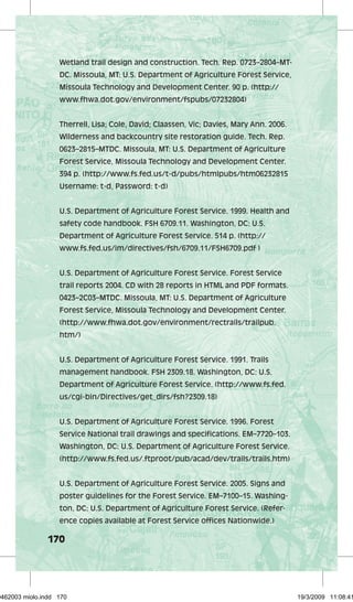 Wetland trail design and construction. Tech. Rep. 0723–2804–MT-DC. 
170 
Missoula, MT: U.S. Department of Agriculture Forest Service, 
Missoula Technology and Development Center. 90 p. (http:// 
www.fhwa.dot.gov/environment/fspubs/07232804) 
Therrell, Lisa; Cole, David; Claassen, Vic; Davies, Mary Ann. 2006. 
Wilderness and backcountry site restoration guide. Tech. Rep. 
0623–2815–MTDC. Missoula, MT: U.S. Department of Agriculture 
Forest Service, Missoula Technology and Development Center. 
394 p. (http://www.fs.fed.us/t-d/pubs/htmlpubs/htm06232815 
Username: t-d, Password: t-d) 
U.S. Department of Agriculture Forest Service. 1999. Health and 
safety code handbook. FSH 6709.11. Washington, DC: U.S. 
Department of Agriculture Forest Service. 514 p. (http:// 
www.fs.fed.us/im/directives/fsh/6709.11/FSH6709.pdf ) 
U.S. Department of Agriculture Forest Service. Forest Service 
trail reports 2004. CD with 28 reports in HTML and PDF formats. 
0423–2C03–MTDC. Missoula, MT: U.S. Department of Agriculture 
Forest Service, Missoula Technology and Development Center. 
(http://www.fhwa.dot.gov/environment/rectrails/trailpub. 
htm/) 
U.S. Department of Agriculture Forest Service. 1991. Trails 
management handbook. FSH 2309.18. Washington, DC: U.S. 
Department of Agriculture Forest Service. (http://www.fs.fed. 
us/cgi-bin/Directives/get_dirs/fsh?2309.18) 
U.S. Department of Agriculture Forest Service. 1996. Forest 
Service National trail drawings and specifications. EM–7720–103. 
Washington, DC: U.S. Department of Agriculture Forest Service. 
(http://www.fs.fed.us/.ftproot/pub/acad/dev/trails/trails.htm) 
U.S. Department of Agriculture Forest Service. 2005. Signs and 
poster guidelines for the Forest Service. EM–7100–15. Washing-ton, 
DC: U.S. Department of Agriculture Forest Service. (Refer-ence 
copies available at Forest Service offices Nationwide.) 
29462003 miolo.indd 170 19/3/2009 11:08:41 
 