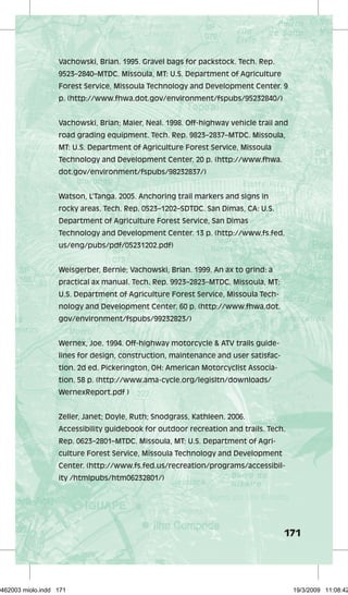 Vachowski, Brian. 1995. Gravel bags for packstock. Tech. Rep. 
9523–2840–MTDC. Missoula, MT: U.S. Department of Agriculture 
Forest Service, Missoula Technology and Development Center. 9 
p. (http://www.fhwa.dot.gov/environment/fspubs/95232840/) 
Vachowski, Brian; Maier, Neal. 1998. Off-highway vehicle trail and 
road grading equipment. Tech. Rep. 9823–2837–MTDC. Missoula, 
MT: U.S. Department of Agriculture Forest Service, Missoula 
Technology and Development Center. 20 p. (http://www.fhwa. 
dot.gov/environment/fspubs/98232837/) 
Watson, L’Tanga. 2005. Anchoring trail markers and signs in 
rocky areas. Tech. Rep. 0523–1202–SDTDC. San Dimas, CA: U.S. 
Department of Agriculture Forest Service, San Dimas 
Technology and Development Center. 13 p. (http://www.fs.fed. 
us/eng/pubs/pdf/05231202.pdf) 
171 
Weisgerber, Bernie; Vachowski, Brian. 1999. An ax to grind: a 
practical ax manual. Tech. Rep. 9923–2823–MTDC. Missoula, MT: 
U.S. Department of Agriculture Forest Service, Missoula Tech-nology 
and Development Center. 60 p. (http://www.fhwa.dot. 
gov/environment/fspubs/99232823/) 
Wernex, Joe. 1994. Off-highway motorcycle & ATV trails guide-lines 
for design, construction, maintenance and user satisfac-tion. 
2d ed. Pickerington, OH: American Motorcyclist Associa-tion. 
58 p. (http://www.ama-cycle.org/legisltn/downloads/ 
WernexReport.pdf ) 
Zeller, Janet; Doyle, Ruth; Snodgrass, Kathleen. 2006. 
Accessibility guidebook for outdoor recreation and trails. Tech. 
Rep. 0623–2801–MTDC. Missoula, MT: U.S. Department of Agri-culture 
Forest Service, Missoula Technology and Development 
Center. (http://www.fs.fed.us/recreation/programs/accessibil-ity 
/htmlpubs/htm06232801/) 
29462003 miolo.indd 171 19/3/2009 11:08:42 
 
