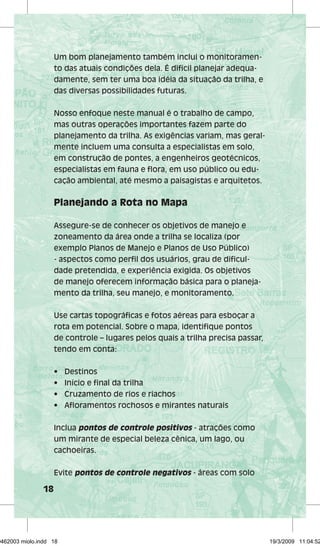 18 
Um bom planejamento também inclui o monitoramen-to 
das atuais condições dela. É difícil planejar adequa-damente, 
sem ter uma boa idéia da situação da trilha, e 
das diversas possibilidades futuras. 
Nosso enfoque neste manual é o trabalho de campo, 
mas outras operações importantes fazem parte do 
planejamento da trilha. As exigências variam, mas geral-mente 
incluem uma consulta a especialistas em solo, 
em construção de pontes, a engenheiros geotécnicos, 
especialistas em fauna e flora, em uso público ou edu-cação 
ambiental, até mesmo a paisagistas e arquitetos. 
Planejando a Rota no Mapa 
Assegure-se de conhecer os objetivos de manejo e 
zoneamento da área onde a trilha se localiza (por 
exemplo Planos de Manejo e Planos de Uso Público) 
- aspectos como perfil dos usuários, grau de dificul-dade 
pretendida, e experiência exigida. Os objetivos 
de manejo oferecem informação básica para o planeja-mento 
da trilha, seu manejo, e monitoramento. 
Use cartas topográficas e fotos aéreas para esboçar a 
rota em potencial. Sobre o mapa, identifique pontos 
de controle – lugares pelos quais a trilha precisa passar, 
tendo em conta: 
• Destinos 
• Início e final da trilha 
• Cruzamento de rios e riachos 
• Afloramentos rochosos e mirantes naturais 
Inclua pontos de controle positivos - atrações como 
um mirante de especial beleza cênica, um lago, ou 
cachoeiras. 
Evite pontos de controle negativos - áreas com solo 
29462003 miolo.indd 18 19/3/2009 11:04:52 
 