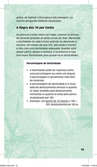 19 
pobre, de habitat crítico para a vida selvagem, ou 
mesmo abrigando espécies ameaçadas. 
A Regra dos 10 por Cento 
Ao esboçar a trilha sobre um mapa, conecte os pontos 
de controle guiando-se pelas curvas de nível. Mantenha 
a declividade de cada trecho subindo ou descendo a 
encosta, em menos do que 10%. Isto ajuda a manter 
a rota com uma declividade adequada. Quando você 
passar para o campo e começar a reconhecer a rota, 
terá maior fl exibilidade para ajustar-se às declividades. 
Porcentagem de Declividade 
• A declividade pode ser expressa como 
uma porcentagem ou como um ângulo. 
A porcentagem é geralmente mais fácil 
de entender. 
• A porcentagem de declividade é o resul-tado 
do deslocamento vertical (o quanto 
se sobe) dividido pelo deslocamento 
horizontal (o quanto se anda pelo plano), 
multiplicado por 100. 
• Exemplo: um ganho de 10 metros x 100 = 
10% deslocamento de 100 m 
29462003 miolo.indd 19 19/3/2009 11:04:53 
 