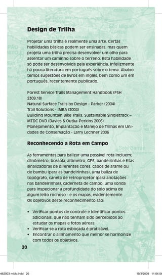 20 
Design de Trilha 
Projetar uma trilha é realmente uma arte. Certas 
habilidades básicas podem ser ensinadas, mas quem 
projeta uma trilha precisa desenvolver um olho para 
assentar um caminho sobre o terreno. Esta habilidade 
só pode ser desenvolvida pela experiência. Infelizmente 
há pouca literatura em português sobre o tema. Abaixo 
temos sugestões de livros em inglês, bem como um em 
português, recentemente publicado. 
Forest Service Trails Management Handbook (FSH 
2309.18) 
Natural Surface Trails by Design - Parker (2004) 
Trail Solutions - IMBA (2004) 
Building Mountain Bike Trails: Sustainable Singletrack – 
MTDC DVD (Davies & Outka-Perkins 2006) 
Planejamento, Implantação e Manejo de Trilhas em Uni-dades 
de Conservação - Larry Lechner 2006 
Reconhecendo a Rota em Campo 
As ferramentas para balizar uma possível rota incluem: 
clinômetro, bússola, altímetro, GPS, bandeirinhas e fitas 
sinalizadoras de diferentes cores, cabos de arame ou 
de bambu (para as bandeirinhas), uma baliza de 
topógrafo, caneta de retroprojetor (para anotações 
nas bandeirinhas), caderneta de campo, uma sonda 
para inspecionar a profundidade do solo acima de 
algum leito rochoso - e os mapas, evidentemente. 
Os objetivos deste reconhecimento são: 
• Verificar pontos de controle e identificar pontos 
adicionais, que não tenham sido percebidos ao 
estudar os mapas e fotos aéreas. 
• Verificar se a rota esboçada é praticável. 
• Encontrar o alinhamento que melhor se harmonize 
com todos os objetivos. 
29462003 miolo.indd 20 19/3/2009 11:04:54 
 