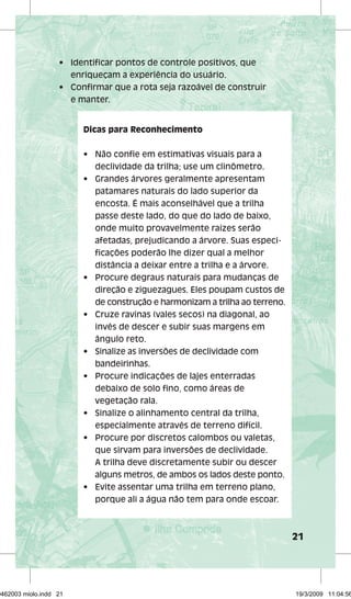 21 
• Identifi car pontos de controle positivos, que 
enriqueçam a experiência do usuário. 
• Confi rmar que a rota seja razoável de construir 
e manter. 
Dicas para Reconhecimento 
• Não confi e em estimativas visuais para a 
declividade da trilha; use um clinômetro. 
• Grandes árvores geralmente apresentam 
patamares naturais do lado superior da 
encosta. É mais aconselhável que a trilha 
passe deste lado, do que do lado de baixo, 
onde muito provavelmente raízes serão 
afetadas, prejudicando a árvore. Suas especi-fi 
cações poderão lhe dizer qual a melhor 
distância a deixar entre a trilha e a árvore. 
• Procure degraus naturais para mudanças de 
direção e ziguezagues. Eles poupam custos de 
de construção e harmonizam a trilha ao terreno. 
• Cruze ravinas (vales secos) na diagonal, ao 
invés de descer e subir suas margens em 
ângulo reto. 
• Sinalize as inversões de declividade com 
bandeirinhas. 
• Procure indicações de lajes enterradas 
debaixo de solo fi no, como áreas de 
vegetação rala. 
• Sinalize o alinhamento central da trilha, 
especialmente através de terreno difícil. 
• Procure por discretos calombos ou valetas, 
que sirvam para inversões de declividade. 
A trilha deve discretamente subir ou descer 
alguns metros, de ambos os lados deste ponto. 
• Evite assentar uma trilha em terreno plano, 
porque ali a água não tem para onde escoar. 
29462003 miolo.indd 21 19/3/2009 11:04:56 
 