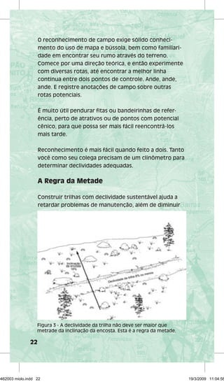22 
O reconhecimento de campo exige sólido conheci-mento 
do uso de mapa e bússola, bem como familiari-dade 
em encontrar seu rumo através do terreno. 
Comece por uma direção teórica, e então experimente 
com diversas rotas, até encontrar a melhor linha 
contínua entre dois pontos de controle. Ande, ande, 
ande. E registre anotações de campo sobre outras 
rotas potenciais. 
É muito útil pendurar fitas ou bandeirinhas de refer-ência, 
perto de atrativos ou de pontos com potencial 
cênico, para que possa ser mais fácil reencontrá-los 
mais tarde. 
Reconhecimento é mais fácil quando feito a dois. Tanto 
você como seu colega precisam de um clinômetro para 
determinar declividades adequadas. 
A Regra da Metade 
Construir trilhas com declividade sustentável ajuda a 
retardar problemas de manutenção, além de diminuir 
Figura 3 - A declividade da trilha não deve ser maior que 
metrade da inclinação da encosta. Esta é a regra da metade. 
29462003 miolo.indd 22 19/3/2009 11:04:58 
 