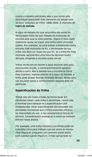 23 
custos e trabalho adicionais. Mas o que torna uma 
declividade adequada? Este elemento de design vem 
do livro “Soluções de Trilha” (IMBA 2004). É chamado de 
regra da metade. 
A regra da metade diz que uma trilha não pode ter 
declividade maior do que metade da inclinação da 
encosta pela qual se está subindo. (figura 3) Esta regra 
realmente ajuda, ao traçar uma trilha sobre encostas 
suaves. Por exemplo, se você estiver trabalhando numa 
encosta com inclinação de 6%, a declividade da sua 
trilha não deve ser maior do que 3%. Se a trilha for mais 
inclinada, apresentará uma linha de desnível muito 
abrupta, rasgando a encosta quase em pé. 
Trilhas muito em pé deixam a água escorrer pelo piso, 
provocando erosão, e conseqüentemente aprofun-dando 
o sulco. Mas à medida que a encosta se torna 
mais íngreme, mesmo usando-se a regra da metade, a 
trilha pode acabar ficando inclinada demais. Neste caso, 
use seu bom senso e conhecimento daquela área em 
particular. 
Especificações da Trilha 
Trilhas não são todas criadas de forma igual. Em 
condições ideais, cada trilha é desenhada, construída, 
e mantida para adequar-se a especificações pré-estabelecidas. 
Estas especificações são baseadas nas 
atividades recreativas que a trilha pretende oferecer, 
na intensidade do uso, e nas características físicas do 
terreno. Considerações ecológicas e estéticas também 
entram nesta análise. 
Por exemplo, uma trilha estreita e curvilínea pode ser 
a escolha certa para tráfego a pé por entre as monta-nhas 
(figura 4), enquanto um caminho quase plano, 
com subidas suaves (figura 5), é mais apropriado no 
29462003 miolo.indd 23 19/3/2009 11:04:59 
 