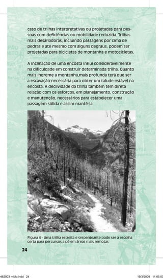 24 
caso de trilhas interpretativas ou projetadas para pes-soas 
com deficiências ou mobilidade reduzida. Trilhas 
mais desafiadoras, incluindo passagens por cima de 
pedras e até mesmo com alguns degraus, podem ser 
projetadas para bicicletas de montanha e motocicletas. 
A inclinação de uma encosta influi consideravelmente 
na dificuldade em construir determinada trilha. Quanto 
mais íngreme a montanha,mais profunda terá que ser 
a escavação necessária para obter um talude estável na 
encosta. A declividade da trilha também tem direta 
relação com os esforços, em planejamento, construção 
e manutenção, necessários para estabelecer uma 
passagem sólida e assim mantê-la. 
Figura 4 - Uma trilha estreita e serpenteante pode ser a escolha 
certa para percursos a pé em áreas mais remotas 
29462003 miolo.indd 24 19/3/2009 11:05:00 
 