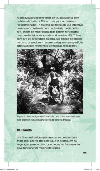 25 
As declividades podem variar de 1% para acesso com 
cadeiras de rodas, a 50% ou mais para verdadeiras 
“escalaminhadas”. A maioria das trilhas de uso intensivo 
deveria ser construída com declividade média de 5 a 
10%. Trilhas de maior dificuldade podem ser construí-das 
com declividades aproximando-se dos 15%. Trilhas 
com 20% de declividade ou mais, são difíceis de manter 
no curso original, sem recorrer a degraus ou superfícies 
artificialmente resistentes (reforçadas com pedras). 
Figura 5 - Dois amigos desfrutam de uma trilha acessível, que 
lhes permite excurcionar através da floresta tropical 
Balizando 
Use fitas sinalizadoras para marcar o corredor ou a 
trilha semi-aberta. Use cores que se destaquem da 
vegetação ao redor. Um rosa choque ou fluorescente 
deve funcionar na maioria dos casos. 
29462003 miolo.indd 25 19/3/2009 11:05:01 
 