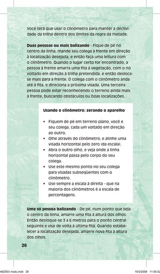 26 
Você terá que usar o clinômetro para manter a declivi-dade 
da trilha dentro dos limites da regra da metade. 
Duas pessoas ou mais balizando - Fique de pé no 
centro da linha, mande seu colega à frente em direção 
à localização desejada, e então faça uma leitura com 
o clinômetro. Quando o lugar certo for encontrado, a 
pessoa à frente amarra uma fi ta à vegetação, com o nó 
voltado em direção à trilha pretendida, e então desloca-se 
mais para a frente. O colega com o clinômetro anda 
até à fi ta, e direciona a próxima visada. Uma terceira 
pessoa pode estar reconhecendo o terreno ainda mais 
à frente, buscando obstáculos ou boas localizações. 
Usando o clinômetro: zerando o aparelho 
• Fiquem de pé em terreno plano, você e 
Uma só pessoa balizando - De pé, num ponto que seja 
o centro da linha, amarre uma fi ta à altura dos olhos. 
Então desloque-se 3 a 6 metros para o ponto central 
seguinte e vise de volta à última fi ta. Quando estabe-lecer 
a localização desejada, amarre nova fi ta à altura 
dos olhos. 
seu colega, cada um voltado em direção 
ao outro. 
• Olhe através do clinômetro, e alinhe uma 
visada horizontal pelo zero (da escala). 
• Abra o outro olho, e veja onde a linha 
horizontal passa pelo corpo do seu 
colega. 
• Use este mesmo ponto no seu colega 
para visadas subseqüentes com o 
clinômetro. 
• Use sempre a escala à direita - que na 
maioria dos clinômetros é a escala de 
percentagens. 
29462003 miolo.indd 26 19/3/2009 11:05:02 
 