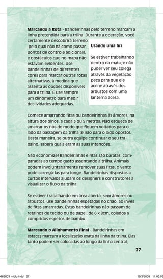 27 
Marcando a Rota - Bandeirinhas pelo terreno marcam a 
linha pretendida para a trilha. Durante a operação, você 
certamente descobrirá terreno 
pelo qual não há como passar, 
Usando uma luz 
pontos de controle adicionais, 
e obstáculos que no mapa não 
Se estiver trabalhando 
estavam evidentes. Use 
dentro da mata, e não 
bandeirinhas de diferentes 
puder ver seu colega 
cores para marcar outras rotas 
através da vegetação, 
alternativas, à medida que 
peça para que ele 
assenta as opções disponíveis 
acene através dos 
para a trilha. E use sempre 
arbustos com uma 
um clinômetro para medir 
lanterna acesa. 
declividades adequadas. 
Comece amarrando fi tas ou bandeirinhas às árvores, na 
altura dos olhos, a cada 3 ou 5 metros. Não esqueça de 
amarrar os nós de modo que fi quem voltados para o 
lado da passagem da trilha (e não para o lado oposto). 
Desta maneira, se outra equipe continuar o seu tra-balho, 
saberá quais eram as suas intenções. 
Não economize! Bandeirinhas e fi tas são baratas, com-paradas 
ao tempo gasto assentando a trilha. Animais 
podem involuntariamente remover suas fi tas, o vento 
pode carregá-las para longe. Bandeirinhas dispostas a 
curtos intervalos ajudam os designers e construtores a 
visualizar o fl uxo da trilha. 
Se estiver trabalhando em área aberta, sem árvores ou 
arbustos, use bandeirinhas espetadas no chão, ao invés 
de fi tas amarradas. Estas bandeirinhas não passam de 
retalhos de tecido ou de papel, de 6 x 8cm, colados a 
compridos espetos de bambu. 
Marcando o Alinhamento Final - Bandeirinhas em 
estacas marcam a localização exata da linha da trilha. Elas 
tanto podem ser colocadas ao longo da linha central, 
29462003 miolo.indd 27 19/3/2009 11:05:03 
 