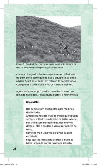 28 
Figura 6 - Bandeirinhas marcam a exata localização da linha da 
trilha e lhe dão uma boa percepção do seu fl uxo. 
como ao longo dos limites superiores ou inferiores 
do piso. Só se certifi que de que a equipe saiba onde 
a trilha fi cará assentada, em relação às bandeirinhas. 
Coloque-as a cada 3 ou 5 metros - mais é melhor... 
Agora ande ao longo da trilha. Isto lhe dá uma boa 
idéia do fl uxo dela. Faça alguns ajustes, e reoriente as 
Boas Idéias 
Use sempre um clinômetro para medir as 
declividades. 
Amarre os nós das fi tas de modo que fi quem 
sempre voltados na direção da trilha. Alinhe 
sua trilha com bandeirinhas. Use montes 
destas - elas o ajudam a visualizar o fl uxo da 
trilha. 
Caminhe mais uma vez ao longo da rota 
escolhida. 
Faça ajustes fi nais para acertar o fl uxo da 
trilha, antes de cortar qualquer arbusto. 
29462003 miolo.indd 28 19/3/2009 11:05:04 
 