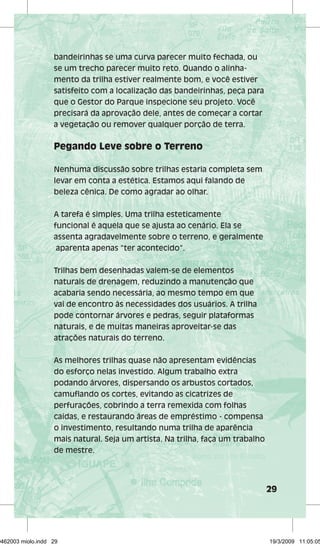 29 
bandeirinhas se uma curva parecer muito fechada, ou 
se um trecho parecer muito reto. Quando o alinha-mento 
da trilha estiver realmente bom, e você estiver 
satisfeito com a localização das bandeirinhas, peça para 
que o Gestor do Parque inspecione seu projeto. Você 
precisará da aprovação dele, antes de começar a cortar 
a vegetação ou remover qualquer porção de terra. 
Pegando Leve sobre o Terreno 
Nenhuma discussão sobre trilhas estaria completa sem 
levar em conta a estética. Estamos aqui falando de 
beleza cênica. De como agradar ao olhar. 
A tarefa é simples. Uma trilha esteticamente 
funcional é aquela que se ajusta ao cenário. Ela se 
assenta agradavelmente sobre o terreno, e geralmente 
aparenta apenas “ter acontecido”. 
Trilhas bem desenhadas valem-se de elementos 
naturais de drenagem, reduzindo a manutenção que 
acabaria sendo necessária, ao mesmo tempo em que 
vai de encontro às necessidades dos usuários. A trilha 
pode contornar árvores e pedras, seguir plataformas 
naturais, e de muitas maneiras aproveitar-se das 
atrações naturais do terreno. 
As melhores trilhas quase não apresentam evidências 
do esforço nelas investido. Algum trabalho extra 
podando árvores, dispersando os arbustos cortados, 
camuflando os cortes, evitando as cicatrizes de 
perfurações, cobrindo a terra remexida com folhas 
caídas, e restaurando áreas de empréstimo - compensa 
o investimento, resultando numa trilha de aparência 
mais natural. Seja um artista. Na trilha, faça um trabalho 
de mestre. 
29462003 miolo.indd 29 19/3/2009 11:05:05 
 