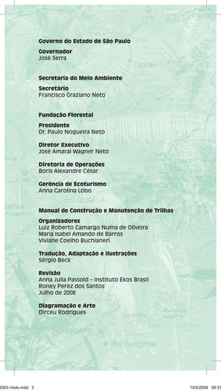 Governo do Estado de São Paulo 
Governador 
José Serra 
Secretaria do Meio Ambiente 
Secretário 
Francisco Graziano Neto 
Fundação Florestal 
Presidente 
Dr. Paulo Nogueira Neto 
Diretor Executivo 
José Amaral Wagner Neto 
Diretoria de Operações 
Boris Alexandre César 
Gerência de Ecoturismo 
Anna Carolina Lobo 
Manual de Construção e Manutenção de Trilhas 
Organizadores 
Luiz Roberto Camargo Numa de Oliveira 
Maria Isabel Amando de Barros 
Viviane Coelho Buchianeri 
Tradução, Adaptação e Ilustrações 
Sérgio Beck 
Revisão 
Anna Julia Passold – Instituto Ekos Brasil 
Roney Perez dos Santos 
Julho de 2008 
Diagramação e Arte 
Dirceu Rodrigues 
29462003 miolo.indd 3 15/5/2009 08:37: 