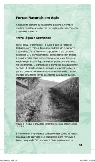 31 
Forças Naturais em Ação 
A natureza sempre dará a última palavra. É sempre 
melhor considerar as forças naturais, antes de começar 
a remexer na terra. 
Terra, Água e Gravidade 
Terra, água, e gravidade - é tudo a que se refere o 
trabalho com trilhas. Terra (ou pedras) são o suporte 
à sua trilha. Terra firme torna possível ir do ponto A 
ao ponto B. O ponto principal do trabalho com trilhas 
é providenciar terra onde você quer que ela fique – e 
então segurá-la ali. Água é o mais poderoso elemento 
no seu mundo. E a gravidade é cúmplice da água neste 
cenário. A missão delas é carregar sua preciosa terra 
para o oceano. Todo o sentido do trabalho de trilha é 
manter esta trilha longe das garras da água (figura 8). 
Figura 8 - A água e gravidade juntam forças para erodir a linha 
da trilha. 
É muito mais importante compreender como as forças 
da água e da gravidade se combinam para remover a 
terra, do que de fato escavar a terra pessoalmente. 
29462003 miolo.indd 31 19/3/2009 11:05:08 
 