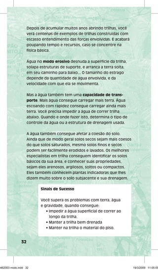 32 
Depois de acumular muitos anos abrindo trilhas, você 
verá centenas de exemplos de trilhas construídas com 
escasso entendimento das forças envolvidas. E acabará 
poupando tempo e recursos, caso se concentre na 
física básica. 
Água no modo erosivo desnuda a superfície da trilha, 
solapa estruturas de suporte, e arranca a terra solta, 
em seu caminho para baixo... O tamanho do estrago 
depende da quantidade de água envolvida, e da 
velocidade com que ela se movimenta. 
Mas a água também tem uma capacidade de trans-porte. 
Mais água consegue carregar mais terra. Água 
escoando com rapidez consegue carregar ainda mais 
terra. Você precisa impedir a água de correr trilha 
abaixo. Quando e onde fazer isto, determina o tipo de 
controle da água ou a estrutura de drenagem usada. 
A água também consegue afetar a coesão do solo. 
Ainda que de modo geral solos secos sejam mais coesos 
do que solos saturados, mesmo solos fi nos e secos 
podem ser facilmente erodidos e lavados. Os melhores 
especialistas em trilha conseguem identifi car os solos 
básicos da sua área, e conhecer suas propriedades, 
sejam eles arenosos, argilosos, soltos ou compactos. 
Eles também conhecem plantas indicadoras que lhes 
dizem muito sobre o solo subjacente e sua drenagem. 
Sinais de Sucesso 
Você supera os problemas com terra, água 
e gravidade, quando consegue: 
• Impedir a água superfi cial de correr ao 
longo da trilha. 
• Manter a trilha bem drenada 
• Manter na trilha o material do piso. 
29462003 miolo.indd 32 19/3/2009 11:05:09 
 