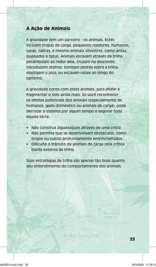 33 
A Ação de Animais 
A gravidade tem um parceiro - os animais. Estes 
incluem tropas de carga, pequenos roedores, humanos, 
vacas, cabras, e mesmo animais silvestres, como antas, 
queixadas e tatus. Animais escavam através da trilha, 
perambulam ao redor dela, cruzam-na descendo, 
introduzem atalhos, tombam pedras sobre a trilha, 
mastigam o piso, ou escavam raízes ao longo do 
caminho. 
A gravidade conta com estes animais, para afofar e 
fragmentar o solo ainda mais. Se você reconhecer 
os efeitos potenciais dos animais (especialmente de 
humanos, gado doméstico ou animais de carga), pode 
derrotar o sistema por algum tempo e segurar toda 
aquela terra: 
• Não construa ziguezagues através de uma crista. 
• Não permita que se desenvolvam obstáculos, como 
brejos ou sulcos profundamente entrincheirados. 
• Dificulte o trânsito de animais de carga pela crítica 
borda externa da trilha. 
Suas estratégias de trilha são apenas tão boas quanto 
seu entendimento do comportamento dos animais. 
29462003 miolo.indd 33 19/3/2009 11:05:10 
 