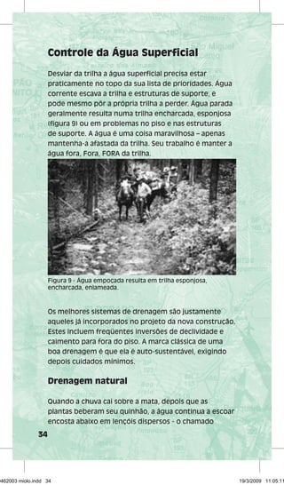 34 
Controle da Água Superficial 
Desviar da trilha a água superficial precisa estar 
praticamente no topo da sua lista de prioridades. Água 
corrente escava a trilha e estruturas de suporte, e 
pode mesmo pôr a própria trilha a perder. Água parada 
geralmente resulta numa trilha encharcada, esponjosa 
(figura 9) ou em problemas no piso e nas estruturas 
de suporte. A água é uma coisa maravilhosa – apenas 
mantenha-a afastada da trilha. Seu trabalho é manter a 
água fora, Fora, FORA da trilha. 
Figura 9 - Água empoçada resulta em trilha esponjosa, 
encharcada, enlameada. 
Os melhores sistemas de drenagem são justamente 
aqueles já incorporados no projeto da nova construção. 
Estes incluem freqüentes inversões de declividade e 
caimento para fora do piso. A marca clássica de uma 
boa drenagem é que ela é auto-sustentável, exigindo 
depois cuidados mínimos. 
Drenagem natural 
Quando a chuva cai sobre a mata, depois que as 
plantas beberam seu quinhão, a água continua a escoar 
encosta abaixo em lençóis dispersos - o chamado 
29462003 miolo.indd 34 19/3/2009 11:05:11 
 