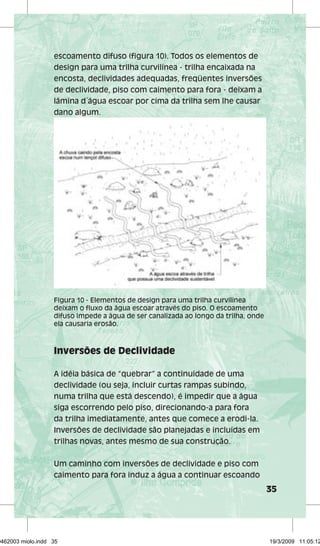 35 
escoamento difuso (figura 10). Todos os elementos de 
design para uma trilha curvilínea - trilha encaixada na 
encosta, declividades adequadas, freqüentes inversões 
de declividade, piso com caimento para fora - deixam a 
lâmina d´água escoar por cima da trilha sem lhe causar 
dano algum. 
Figura 10 - Elementos de design para uma trilha curvilínea 
deixam o fluxo da água escoar através do piso. O escoamento 
difuso impede a água de ser canalizada ao longo da trilha, onde 
ela causaria erosão. 
Inversões de Declividade 
A idéia básica de “quebrar” a continuidade de uma 
declividade (ou seja, incluir curtas rampas subindo, 
numa trilha que está descendo), é impedir que a água 
siga escorrendo pelo piso, direcionando-a para fora 
da trilha imediatamente, antes que comece a erodi-la. 
Inversões de declividade são planejadas e incluídas em 
trilhas novas, antes mesmo de sua construção. 
Um caminho com inversões de declividade e piso com 
caimento para fora induz a água a continuar escoando 
29462003 miolo.indd 35 19/3/2009 11:05:12 
 