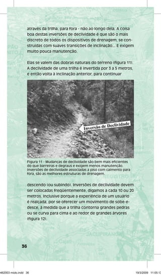 36 
através da trilha, para fora - não ao longo dela. A coisa 
boa destas inversões de declividade é que são o mais 
discreto de todos os dispositivos de drenagem, se con-struídas 
com suaves transições de inclinação... E exigem 
muito pouca manutenção. 
Elas se valem das dobras naturais do terreno (figura 11). 
A declividade de uma trilha é invertida por 3 a 5 metros, 
e então volta à inclinação anterior, para continuar 
Figura 11 - Mudanças de declividade são bem mais eficientes 
do que barreiras e degraus e exigem menos manutenção. 
Inversões de declividade associadas a piso com caimento para 
fora, são as melhores estruturas de drenagem. 
descendo (ou subindo). Inversões de declividade devem 
ser colocadas freqüentemente, digamos a cada 10 ou 20 
metros. Inclusive porque a experiência de um usuário 
é realçada, por se oferecer um movimento de sobe-e-desce, 
à medida que a trilha contorna grandes pedras 
ou se curva para cima e ao redor de grandes árvores 
(figura 12). 
29462003 miolo.indd 36 19/3/2009 11:05:13 
 