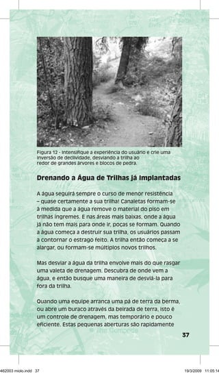 37 
Figura 12 - Intensifique a experiência do usuário e crie uma 
inversão de declividade, desviando a trilha ao 
redor de grandes árvores e blocos de pedra. 
Drenando a Água de Trilhas já Implantadas 
A água seguirá sempre o curso de menor resistência 
– quase certamente a sua trilha! Canaletas formam-se 
à medida que a água remove o material do piso em 
trilhas íngremes. E nas áreas mais baixas, onde a água 
já não tem mais para onde ir, poças se formam. Quando 
a água começa a destruir sua trilha, os usuários passam 
a contornar o estrago feito. A trilha então começa a se 
alargar, ou formam-se múltiplos novos trilhos. 
Mas desviar a água da trilha envolve mais do que rasgar 
uma valeta de drenagem. Descubra de onde vem a 
água, e então busque uma maneira de desviá-la para 
fora da trilha. 
Quando uma equipe arranca uma pá de terra da berma, 
ou abre um buraco através da beirada de terra, isto é 
um controle de drenagem, mas temporário e pouco 
eficiente. Estas pequenas aberturas são rapidamente 
29462003 miolo.indd 37 19/3/2009 11:05:14 
 