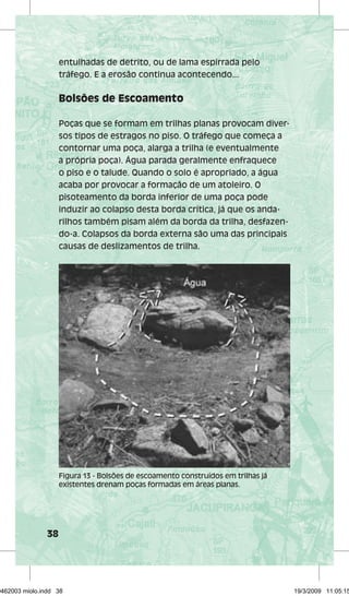 38 
entulhadas de detrito, ou de lama espirrada pelo 
tráfego. E a erosão continua acontecendo... 
Bolsões de Escoamento 
Poças que se formam em trilhas planas provocam diver-sos 
tipos de estragos no piso. O tráfego que começa a 
contornar uma poça, alarga a trilha (e eventualmente 
a própria poça). Água parada geralmente enfraquece 
o piso e o talude. Quando o solo é apropriado, a água 
acaba por provocar a formação de um atoleiro. O 
pisoteamento da borda inferior de uma poça pode 
induzir ao colapso desta borda crítica, já que os anda-rilhos 
também pisam além da borda da trilha, desfazen-do- 
a. Colapsos da borda externa são uma das principais 
causas de deslizamentos de trilha. 
Figura 13 - Bolsões de escoamento construídos em trilhas já 
existentes drenam poças formadas em áreas planas. 
29462003 miolo.indd 38 19/3/2009 11:05:15 
 