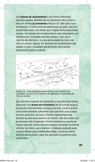 39 
Um bolsão de escoamento é um dreno eficiente, 
encosta abaixo. Bolsões de escoamento são construí-dos 
em trilhas já existentes (figura 13). Mas para que 
funcionem, a trilha precisa apresentar ao lado, terreno 
ainda mais baixo, de modo que a água tenha para onde 
escoar. Um bolsão de escoamento é uma depressão em 
semicírculo, escavada encosta abaixo, com uns 3 
metros de diâmetro, e uma declividade de cerca de 
15% ao centro (figura 14). Bolsões de escoamento são 
suaves e sutis, e acabam geralmente nem sendo 
percebidos pelos usuários... 
Figura 14 - Uma bolsa de escoamento é um semicírculo 
escavado no piso com 3 metros de diâmetro e caimento de 
15% ao centro. 
Se o terreno impede tal caimento, a solução alternativa 
é escavar um dreno em trincheira de 60 cm de largura, 
cruzando inteiramente a largura do piso. Cave o dreno 
com profundidade suficiente para garantir que a água 
escorra para fora do piso. Chanfre ligeiramente as 
bordas do piso para dentro do dreno, mas de modo que 
as pessoas não tropecem. Enterre pedras ou qualquer 
objeto grande (como estruturasguia) ao longo da borda 
inferior do trilho, para manter o tráfego andando pelo 
centro. Numa poça realmente longa, construa vários 
drenos alcançando o que lhe pareçam os pontos mais 
profundos. 
29462003 miolo.indd 39 19/3/2009 11:05:17 
 