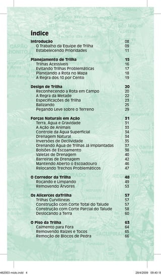 Índice 
Introdução 08 
O Trabalho da Equipe de Trilha 09 
Estabelecendo Prioridades 11 
Planejamento de Trilha 15 
Trilhas Acessíveis 16 
Evitando Trilhas Problemáticas 17 
Planejando a Rota no Mapa 18 
A Regra dos 10 por Cento 19 
Design de Trilha 20 
Reconhecendo a Rota em Campo 20 
A Regra da Metade 22 
Especificações de Trilha 23 
Balizando 25 
Pegando Leve sobre o Terreno 29 
Forças Naturais em Ação 31 
Terra, Água e Gravidade 31 
A Ação de Animais 33 
Controle da Água Superficial 34 
Drenagem Natural 34 
Inversões de Declividade 35 
Drenando Água de Trilhas Já Implantadas 37 
Bolsões de Escoamento 38 
Valetas de Drenagem 40 
Barreiras de Drenagem 42 
Mantendo Aberto o Escoadouro 46 
Relocando Trechos Problemáticos 47 
O Corredor da Trilha 48 
Roçando e Limpando 49 
Removendo Árvores 53 
Os Alicerces daTrilha 57 
Trilhas Curvilíneas 57 
Construção com Corte Total do Talude 57 
Construção com Corte Parcial do Talude 58 
Deslocando a Terra 60 
O Piso da Trilha 63 
Caimento para Fora 64 
Removendo Raízes e Tocos 65 
Remoção de Blocos de Pedra 66 
29462003 miolo.indd 4 28/4/2009 09:40:18 
 