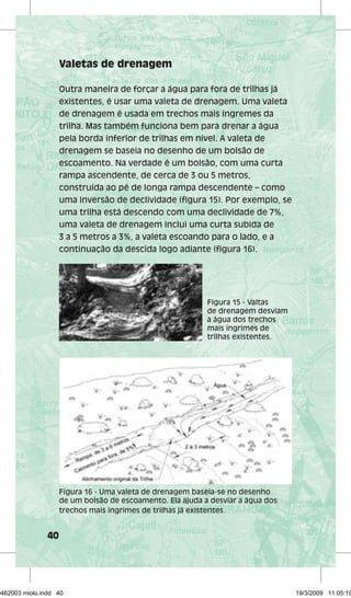 40 
Valetas de drenagem 
Outra maneira de forçar a água para fora de trilhas já 
existentes, é usar uma valeta de drenagem. Uma valeta 
de drenagem é usada em trechos mais íngremes da 
trilha. Mas também funciona bem para drenar a água 
pela borda inferior de trilhas em nível. A valeta de 
drenagem se baseia no desenho de um bolsão de 
escoamento. Na verdade é um bolsão, com uma curta 
rampa ascendente, de cerca de 3 ou 5 metros, 
construída ao pé de longa rampa descendente – como 
uma inversão de declividade (figura 15). Por exemplo, se 
uma trilha está descendo com uma declividade de 7%, 
uma valeta de drenagem inclui uma curta subida de 
3 a 5 metros a 3%, a valeta escoando para o lado, e a 
continuação da descida logo adiante (figura 16). 
Figura 15 - Valtas 
de drenagem desviam 
a água dos trechos 
mais íngrimes de 
trilhas existentes. 
Figura 16 - Uma valeta de drenagem baseia-se no desenho 
de um bolsão de escoamento. Ela ajuda a desviar a água dos 
trechos mais íngrimes de trilhas já existentes. 
29462003 miolo.indd 40 19/3/2009 11:05:19 
 