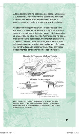 41 
A água correndo trilha abaixo não consegue ultrapassar 
a curta subida, e deixará o trilho pelo fundo da valeta. 
A beleza desta estrutura é que nada existe para 
apodrecer ou ser deslocado. A manutenção é simples. 
Valetas de drenagem deveriam ser construídas com 
freqüência suficiente para impedir a água de acumular 
volume e velocidade suficientes a ponto de levar embo-ra 
a superfície do piso. Mas não fazem sentido no ponto 
mais alto de uma declividade. Sua melhor localização é 
a meio da descida. Quanto mais íngreme a trilha, mais 
valetas de drenagem serão necessárias. Mas não devem 
ser construídas onde possam mandar água carregada 
de sedimentos para dentro de riachos e ribeirões. 
Figura 17 - Troncos usados pela drenagem precisam ser 
descascados ou tratados e enfiados menos de 30cm em 
encosta adentro, espequeados ou ancorados, mas quase 
totalmente enterrados. 
29462003 miolo.indd 41 19/3/2009 11:05:24 
 