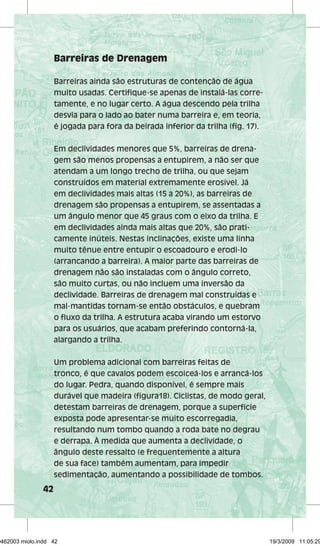 42 
Barreiras de Drenagem 
Barreiras ainda são estruturas de contenção de água 
muito usadas. Certifique-se apenas de instalá-las corre-tamente, 
e no lugar certo. A água descendo pela trilha 
desvia para o lado ao bater numa barreira e, em teoria, 
é jogada para fora da beirada inferior da trilha (fig. 17). 
Em declividades menores que 5%, barreiras de drena-gem 
são menos propensas a entupirem, a não ser que 
atendam a um longo trecho de trilha, ou que sejam 
construídos em material extremamente erosível. Já 
em declividades mais altas (15 a 20%), as barreiras de 
drenagem são propensas a entupirem, se assentadas a 
um ângulo menor que 45 graus com o eixo da trilha. E 
em declividades ainda mais altas que 20%, são prati-camente 
inúteis. Nestas inclinações, existe uma linha 
muito tênue entre entupir o escoadouro e erodi-lo 
(arrancando a barreira). A maior parte das barreiras de 
drenagem não são instaladas com o ângulo correto, 
são muito curtas, ou não incluem uma inversão da 
declividade. Barreiras de drenagem mal construídas e 
mal-mantidas tornam-se então obstáculos, e quebram 
o fluxo da trilha. A estrutura acaba virando um estorvo 
para os usuários, que acabam preferindo contorná-la, 
alargando a trilha. 
Um problema adicional com barreiras feitas de 
tronco, é que cavalos podem escoiceá-los e arrancá-los 
do lugar. Pedra, quando disponível, é sempre mais 
durável que madeira (figura18). Ciclistas, de modo geral, 
detestam barreiras de drenagem, porque a superfície 
exposta pode apresentar-se muito escorregadia, 
resultando num tombo quando a roda bate no degrau 
e derrapa. À medida que aumenta a declividade, o 
ângulo deste ressalto (e frequentemente a altura 
de sua face) também aumentam, para impedir 
sedimentação, aumentando a possibilidade de tombos. 
29462003 miolo.indd 42 19/3/2009 11:05:29 
 
