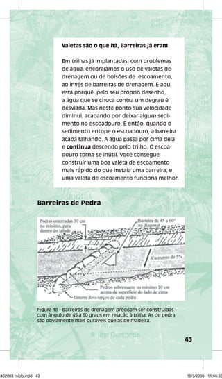 43 
Valetas são o que há, Barreiras já eram 
Em trilhas já implantadas, com problemas 
de água, encorajamos o uso de valetas de 
drenagem ou de bolsões de escoamento, 
ao invés de barreiras de drenagem. E aqui 
está porquê: pelo seu próprio desenho, 
a água que se choca contra um degrau é 
desviada. Mas neste ponto sua velocidade 
diminui, acabando por deixar algum sedi-mento 
no escoadouro. E então, quando o 
sedimento entope o escoadouro, a barreira 
acaba falhando. A água passa por cima dela 
e continua descendo pelo trilho. O escoa-douro 
torna-se inútil. Você consegue 
construir uma boa valeta de escoamento 
mais rápido do que instala uma barreira, e 
uma valeta de escoamento funciona melhor. 
Barreiras de Pedra 
Figura 18 - Barreiras de drenagem precisam ser construídas 
com ângulo de 45 a 60 graus em relação à trilha. As de pedra 
são obviamente mais duráveis que as de madeira. 
29462003 miolo.indd 43 19/3/2009 11:05:33 
 
