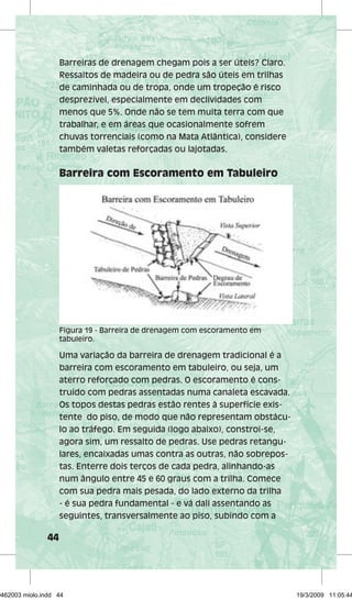 44 
Barreiras de drenagem chegam pois a ser úteis? Claro. 
Ressaltos de madeira ou de pedra são úteis em trilhas 
de caminhada ou de tropa, onde um tropeção é risco 
desprezível, especialmente em declividades com 
menos que 5%. Onde não se tem muita terra com que 
trabalhar, e em áreas que ocasionalmente sofrem 
chuvas torrenciais (como na Mata Atlântica), considere 
também valetas reforçadas ou lajotadas. 
Barreira com Escoramento em Tabuleiro 
Figura 19 - Barreira de drenagem com escoramento em 
tabuleiro. 
Uma variação da barreira de drenagem tradicional é a 
barreira com escoramento em tabuleiro, ou seja, um 
aterro reforçado com pedras. O escoramento é cons-truído 
com pedras assentadas numa canaleta escavada. 
Os topos destas pedras estão rentes à superfície exis-tente 
do piso, de modo que não representam obstácu-lo 
ao tráfego. Em seguida (logo abaixo), constroi-se, 
agora sim, um ressalto de pedras. Use pedras retangu-lares, 
encaixadas umas contra as outras, não sobrepos-tas. 
Enterre dois terços de cada pedra, alinhando-as 
num ângulo entre 45 e 60 graus com a trilha. Comece 
com sua pedra mais pesada, do lado externo da trilha 
- é sua pedra fundamental - e vá dali assentando as 
seguintes, transversalmente ao piso, subindo com a 
29462003 miolo.indd 44 19/3/2009 11:05:44 
 