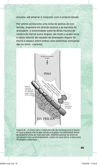 45 
encosta, até amarrar o conjunto com o próprio talude. 
Por último acrescente uma linha de pedras de con-tenção, 
angulada em direção oposta à da barreira de 
drenagem. A extremidade externa desta mureta de 
contenção forma outro ângulo, de modo a quase tocar 
o canto inferior do ressalto de drenagem (figura 19). 
Encha o espaço entre ambos com pedrinhas compacta-das 
ou terra - e pronto. 
Figura 20 - A chave para a manutenção de escoadouros é garan-tir 
que o dreno não acabe sendo entupido de sedimento antes 
da próxima visita de manutenção. Assente pedras ou troncos 
um pouco mais profundamente, cubra-os com terra, e terá uma 
drenagem reforçada. 
29462003 miolo.indd 45 19/3/2009 11:05:49 
 