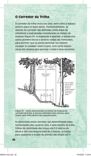 48 
O Corredor da Trilha 
O corredor da trilha inclui seu piso, bem como o espaço 
acima e para os lados deste. Tradicionalmente, as 
laterais do corredor são definidas como áreas de 
influência, e suas bordas consideradas os limites de 
limpeza (figura 21). A vegetação é aparada, e obstáculos 
como grandes blocos e árvores caídas são removidos, 
para permitir que se possa caminhar (ou mesmo 
cavalgar ou pedalar) sobre o piso, com certo espaço 
visual até mesmo para apreciar a mata e seus encantos. 
Figura 21 - Vimos descrevendo os limites de limpeza do 
corredor da trilha. É preciso entender estes termos, para 
limpar uma trilha dentro das especificações. 
As dimensões deste corredor são determinadas pelas 
necessidades dos usuários-alvo, e pelo desafio da trilha. 
Trilhas de caminhada são limpas até 2,5 metros de 
altura e até uma largura total de 2 metros. Já trilhas 
para cavaleiros e tropas de animais são limpas até 3 
29462003 miolo.indd 48 19/3/2009 11:05:57 
 