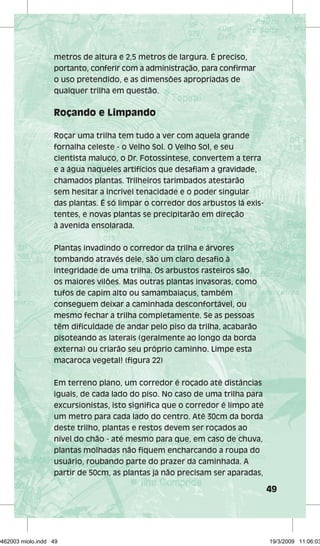 49 
metros de altura e 2,5 metros de largura. É preciso, 
portanto, conferir com a administração, para confirmar 
o uso pretendido, e as dimensões apropriadas de 
qualquer trilha em questão. 
Roçando e Limpando 
Roçar uma trilha tem tudo a ver com aquela grande 
fornalha celeste - o Velho Sol. O Velho Sol, e seu 
cientista maluco, o Dr. Fotossíntese, convertem a terra 
e a água naqueles artifícios que desafiam a gravidade, 
chamados plantas. Trilheiros tarimbados atestarão 
sem hesitar a incrível tenacidade e o poder singular 
das plantas. É só limpar o corredor dos arbustos lá exis-tentes, 
e novas plantas se precipitarão em direção 
à avenida ensolarada. 
Plantas invadindo o corredor da trilha e árvores 
tombando através dele, são um claro desafio à 
integridade de uma trilha. Os arbustos rasteiros são 
os maiores vilões. Mas outras plantas invasoras, como 
tufos de capim alto ou samambaiaçus, também 
conseguem deixar a caminhada desconfortável, ou 
mesmo fechar a trilha completamente. Se as pessoas 
têm dificuldade de andar pelo piso da trilha, acabarão 
pisoteando as laterais (geralmente ao longo da borda 
externa) ou criarão seu próprio caminho. Limpe esta 
maçaroca vegetal! (figura 22) 
Em terreno plano, um corredor é roçado até distâncias 
iguais, de cada lado do piso. No caso de uma trilha para 
excursionistas, isto significa que o corredor é limpo até 
um metro para cada lado do centro. Até 30cm da borda 
deste trilho, plantas e restos devem ser roçados ao 
nível do chão - até mesmo para que, em caso de chuva, 
plantas molhadas não fiquem encharcando a roupa do 
usuário, roubando parte do prazer da caminhada. A 
partir de 50cm, as plantas já não precisam ser aparadas, 
29462003 miolo.indd 49 19/3/2009 11:06:03 
 