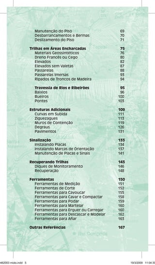 Manutenção do Piso 69 
Desbarrancamentos e Bermas 70 
Deslizamento do Piso 71 
Trilhas em Áreas Encharcadas 75 
Materiais Geossintéticos 76 
Dreno Francês ou Cego 80 
Elevados 82 
Elevados sem Valetas 87 
Passarelas 88 
Passarelas Imersas 93 
Ripados de Troncos de Madeira 94 
Travessia de Rios e Ribeirões 95 
Baixios 96 
Bueiros 100 
Pontes 103 
Estruturas Adicionais 109 
Curvas em Subida 111 
Ziguezagues 113 
Muros de Contenção 119 
Degraus 126 
Pavimentos 131 
Sinalização 133 
Instalando Placas 134 
Instalando Marcas de Orientação 137 
Manutenção de Placas e Sinais 141 
Recuperando Trilhas 143 
Diques de Monitoramento 146 
Recuperação 148 
Ferramentas 150 
Ferramentas de Medição 151 
Ferramentas de Corte 152 
Ferramentas para Cavoucar 155 
Ferramentas para Cavar e Compactar 158 
Ferramentas para Podar 159 
Ferramentas para Martelar 160 
Ferramentas para Erguer ou Carregar 160 
Ferramentas para Descascar e Modelar 162 
Ferramentas para Afiar 163 
Outras Referências 167 
29462003 miolo.indd 5 19/3/2009 11:04:39 
 