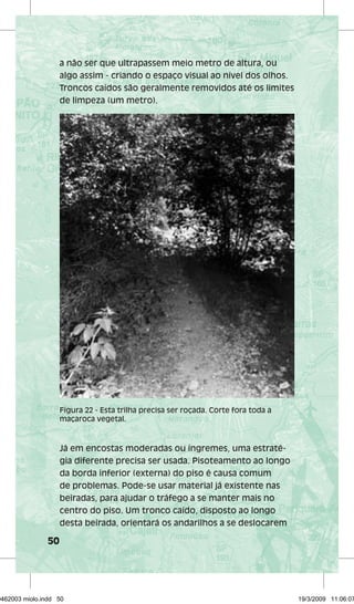 50 
a não ser que ultrapassem meio metro de altura, ou 
algo assim - criando o espaço visual ao nível dos olhos. 
Troncos caídos são geralmente removidos até os limites 
de limpeza (um metro). 
Figura 22 - Esta trilha precisa ser roçada. Corte fora toda a 
maçaroca vegetal. 
Já em encostas moderadas ou íngremes, uma estraté-gia 
diferente precisa ser usada. Pisoteamento ao longo 
da borda inferior (externa) do piso é causa comum 
de problemas. Pode-se usar material já existente nas 
beiradas, para ajudar o tráfego a se manter mais no 
centro do piso. Um tronco caído, disposto ao longo 
desta beirada, orientará os andarilhos a se deslocarem 
29462003 miolo.indd 50 19/3/2009 11:06:07 
 
