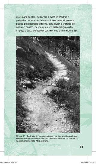51 
mais para dentro, de forma a evitá-lo. Pedras e 
galhadas podem ser deixadas intrometendo-se um 
pouco pela beirada externa, para guiar o tráfego de 
volta ao centro, desde que este material-guia não 
impeça a água de escoar para fora da trilha (figura 23). 
Figura 23 - Pedras e troncos ajudam a manter a trilha no lugar. 
Mas lembre-se de que este é um caminho através da natureza, 
não um memorial a Átila, o Huno. 
29462003 miolo.indd 51 19/3/2009 11:06:12 
 