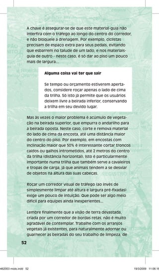 52 
A chave é assegurar-se de que este material-guia não 
interfi ra com o tráfego ao longo do centro do corredor, 
e não bloqueie a drenagem. Por exemplo, ciclistas 
precisam de espaço extra para seus pedais, evitando 
que esbarrem no talude de um lado, e nos materiais-guia 
de outro - neste caso, é só dar ao piso um pouco 
mais de largura... 
Alguma coisa vai ter que sair 
Se tempo ou orçamento estiverem aperta-dos, 
considere roçar apenas o lado de cima 
da trilha. Só isto já permite que os usuários 
deixem livre a beirada inferior, conservando 
a trilha em seu devido lugar. 
Mas às vezes o maior problema é acúmulo de vegeta-ção 
na beirada superior, que empurra o andarilho para 
a beirada oposta. Neste caso, corte e remova material 
do lado de cima da encosta, até uma distância maior 
do centro do piso. Por exemplo, em encostas com 
inclinação maior que 50% é interessante cortar troncos 
caídos ou galhos intrometidos, até 2 metros do centro 
da trilha (distância horizontal). Isto é particularmente 
importante numa trilha que também serve a cavaleiros 
e tropas de carga, já que animais tendem a se desviar 
de objetos na altura das suas cabeças. 
Roçar um corredor visual de tráfego (ao invés de 
simplesmente limpar até altura e largura pré-fi xadas) 
exige um pouco de intuição. Que pode ser algo meio 
difícil para equipes ainda inexperientes... 
Lembre fi nalmente que a visão de terra devastada, 
criada por um corredor de bordas retas, não é muito 
agradável de contemplar. Trabalhe com os arranjos 
vegetais já existentes, para naturalmente adornar ou 
guarnecer as beiradas do seu trabalho de limpeza, de 
29462003 miolo.indd 52 19/3/2009 11:06:16 
 