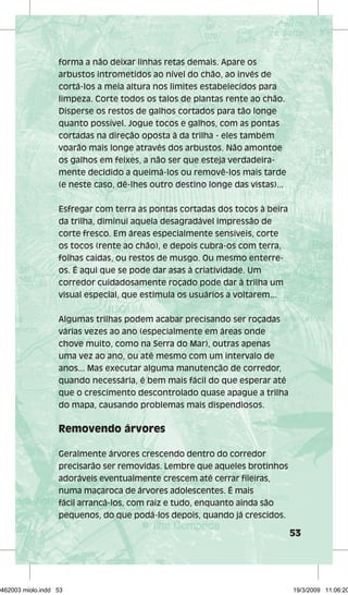 53 
forma a não deixar linhas retas demais. Apare os 
arbustos intrometidos ao nível do chão, ao invés de 
cortá-los a meia altura nos limites estabelecidos para 
limpeza. Corte todos os talos de plantas rente ao chão. 
Disperse os restos de galhos cortados para tão longe 
quanto possível. Jogue tocos e galhos, com as pontas 
cortadas na direção oposta à da trilha - eles também 
voarão mais longe através dos arbustos. Não amontoe 
os galhos em feixes, a não ser que esteja verdadeira-mente 
decidido a queimá-los ou removê-los mais tarde 
(e neste caso, dê-lhes outro destino longe das vistas)... 
Esfregar com terra as pontas cortadas dos tocos à beira 
da trilha, diminui aquela desagradável impressão de 
corte fresco. Em áreas especialmente sensíveis, corte 
os tocos (rente ao chão), e depois cubra-os com terra, 
folhas caídas, ou restos de musgo. Ou mesmo enterre-os. 
É aqui que se pode dar asas à criatividade. Um 
corredor cuidadosamente roçado pode dar à trilha um 
visual especial, que estimula os usuários a voltarem... 
Algumas trilhas podem acabar precisando ser roçadas 
várias vezes ao ano (especialmente em áreas onde 
chove muito, como na Serra do Mar), outras apenas 
uma vez ao ano, ou até mesmo com um intervalo de 
anos... Mas executar alguma manutenção de corredor, 
quando necessária, é bem mais fácil do que esperar até 
que o crescimento descontrolado quase apague a trilha 
do mapa, causando problemas mais dispendiosos. 
Removendo árvores 
Geralmente árvores crescendo dentro do corredor 
precisarão ser removidas. Lembre que aqueles brotinhos 
adoráveis eventualmente crescem até cerrar fileiras, 
numa maçaroca de árvores adolescentes. É mais 
fácil arrancá-los, com raiz e tudo, enquanto ainda são 
pequenos, do que podá-los depois, quando já crescidos. 
29462003 miolo.indd 53 19/3/2009 11:06:20 
 