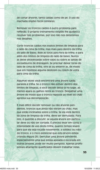 55 
de cortar árvores, tanto caídas como de pé. O uso do 
machado impõe riscos similares. 
Remover os troncos caídos é outro problema para 
reflexão. O próprio treinamento exigido lhe ajudará a 
resolver tais problemas, por isso não nos deteremos 
nos detalhes. 
Corte troncos caídos nos exatos limites de limpeza para 
o lado de cima da trilha, mas mais para dentro da trilha 
do lado de baixo. Role as toras para fora da trilha, e para 
além dos limites de limpeza do lado de baixo. Nunca 
as deixe atravessadas sobre valas ou sobre as saídas de 
escoadouros de drenagem. Se precisar deixar toras do 
lado de cima da trilha, vire-as ou enterre-as, de modo 
que em hipótese alguma deslizem ou rolem de volta 
para cima da trilha. 
Algumas vezes você encontrará uma árvore caída, 
paralela à trilha. Se o tronco não estiver dentro dos 
limites de limpeza, e você decidir deixá-la no lugar, ao 
menos apare os galhos rente ao tronco. Desgalhar uma 
árvore de modo que o tronco repouse ao nível do chão 
apressa sua decomposição. 
É mais difícil decidir remover ou não árvores pen-dentes, 
troncos que ainda não vieram ao chão, mas 
que estão inclinados sobre a trilha. Se ela está dentro 
da zona de limpeza da trilha, deve ser derrubada. Fora 
isto, é questão a discutir, se aquela árvore em particu-lar 
deve ou não ser cortada. É preciso levar em conta a 
intensidade de uso desta trilha, quanto tempo levará 
para que ela seja roçada novamente, a solidez (ou não) 
do tronco, e o risco potencial que esta árvore esteja 
criando (figura 25). Derrubar uma árvore pendente, 
especialmente uma que esteja apoiada e escorada em 
outras árvores, pode ser muito perigoso. Apenas profis-sionais 
altamente qualificados devem trabalhar nelas. 
29462003 miolo.indd 55 19/3/2009 11:06:23 
 