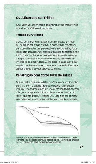 57 
Os Alicerces da Trilha 
Aqui você vai saber como garantir que sua trilha tenha 
um alicerce sólido e duradouro. 
Trilhas Curvilíneas 
Construir trilhas encaixadas numa encosta, em nível 
ou na diagonal, exige escavar a encosta da montanha 
para providenciar um piso estável e sólido. Aliás, fique 
longe das áreas planas, onde a água não tem para onde 
escoar. Mantenha as inclinações sustentáveis, usando 
a regra da metade, e acrescente boa quantidade de 
inversões de declividade. Além disso, é imperativo dar 
ao piso um leve caimento para fora (cerca de 5%), para 
ajudar a água a escoar através da trilha. 
Construção com Corte Total do Talude 
Quase todos os especialistas preferem construir o piso 
da trilha com o talude (degrau cortado na encosta) 
inteiro. Um degrau é construído removendo da encosta 
a largura integral da trilha, e dispersando a terra tão 
longe quanto possível (figura 26). Este tipo de constru-ção 
exige mais escavação e deixa na encosta um corte 
Figura 26 - Uma trilha com corte total do talude é construída 
cortando da encosta a largura total do piso. E este piso precisa 
ter um caimento para fora de pelo menos 5%. 
29462003 miolo.indd 57 19/3/2009 11:06:27 
 