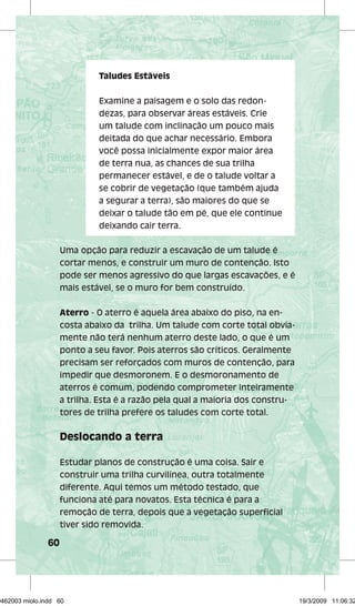 60 
Taludes Estáveis 
Examine a paisagem e o solo das redon-dezas, 
para observar áreas estáveis. Crie 
um talude com inclinação um pouco mais 
deitada do que achar necessário. Embora 
você possa inicialmente expor maior área 
de terra nua, as chances de sua trilha 
permanecer estável, e de o talude voltar a 
se cobrir de vegetação (que também ajuda 
a segurar a terra), são maiores do que se 
deixar o talude tão em pé, que ele continue 
deixando cair terra. 
Uma opção para reduzir a escavação de um talude é 
cortar menos, e construir um muro de contenção. Isto 
pode ser menos agressivo do que largas escavações, e é 
mais estável, se o muro for bem construído. 
Aterro - O aterro é aquela área abaixo do piso, na en-costa 
abaixo da trilha. Um talude com corte total obvia-mente 
não terá nenhum aterro deste lado, o que é um 
ponto a seu favor. Pois aterros são críticos. Geralmente 
precisam ser reforçados com muros de contenção, para 
impedir que desmoronem. E o desmoronamento de 
aterros é comum, podendo comprometer inteiramente 
a trilha. Esta é a razão pela qual a maioria dos constru-tores 
de trilha prefere os taludes com corte total. 
Deslocando a terra 
Estudar planos de construção é uma coisa. Sair e 
construir uma trilha curvilínea, outra totalmente 
diferente. Aqui temos um método testado, que 
funciona até para novatos. Esta técnica é para a 
remoção de terra, depois que a vegetação superfi cial 
tiver sido removida. 
29462003 miolo.indd 60 19/3/2009 11:06:32 
 