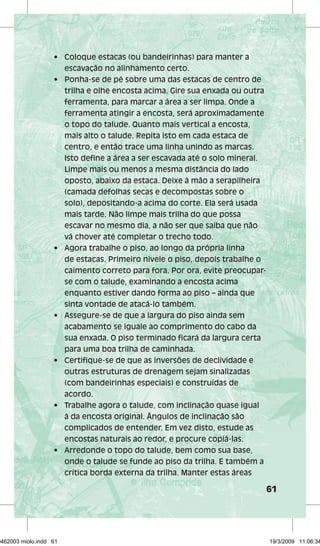 61 
• Coloque estacas (ou bandeirinhas) para manter a 
escavação no alinhamento certo. 
• Ponha-se de pé sobre uma das estacas de centro de 
trilha e olhe encosta acima. Gire sua enxada ou outra 
ferramenta, para marcar a área a ser limpa. Onde a 
ferramenta atingir a encosta, será aproximadamente 
o topo do talude. Quanto mais vertical a encosta, 
mais alto o talude. Repita isto em cada estaca de 
centro, e então trace uma linha unindo as marcas. 
Isto define a área a ser escavada até o solo mineral. 
Limpe mais ou menos a mesma distância do lado 
oposto, abaixo da estaca. Deixe à mão a serapilheira 
(camada defolhas secas e decompostas sobre o 
solo), depositando-a acima do corte. Ela será usada 
mais tarde. Não limpe mais trilha do que possa 
escavar no mesmo dia, a não ser que saiba que não 
vá chover até completar o trecho todo. 
• Agora trabalhe o piso, ao longo da própria linha 
de estacas. Primeiro nivele o piso, depois trabalhe o 
caimento correto para fora. Por ora, evite preocupar-se 
com o talude, examinando a encosta acima 
enquanto estiver dando forma ao piso – ainda que 
sinta vontade de atacá-lo também. 
• Assegure-se de que a largura do piso ainda sem 
acabamento se iguale ao comprimento do cabo da 
sua enxada. O piso terminado ficará da largura certa 
para uma boa trilha de caminhada. 
• Certifique-se de que as inversões de declividade e 
outras estruturas de drenagem sejam sinalizadas 
(com bandeirinhas especiais) e construídas de 
acordo. 
• Trabalhe agora o talude, com inclinação quase igual 
à da encosta original. Ângulos de inclinação são 
complicados de entender. Em vez disto, estude as 
encostas naturais ao redor, e procure copiá-las. 
• Arredonde o topo do talude, bem como sua base, 
onde o talude se funde ao piso da trilha. E também a 
crítica borda externa da trilha. Manter estas áreas 
29462003 miolo.indd 61 19/3/2009 11:06:34 
 