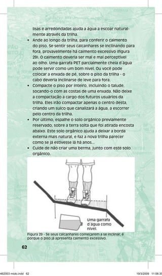 62 
lisas e arredondadas ajuda a água a escoar natural-mente 
através da trilha. 
• Ande ao longo da trilha, para conferir o caimento 
do piso. Se sentir seus calcanhares se inclinando para 
fora, provavelmente há caimento excessivo (figura 
29). O caimento deveria ser mal e mal perceptível 
ao olho. Uma garrafa PET parcialmente cheia d´água 
pode servir como um bom nível. Ou você pode 
colocar a enxada de pé, sobre o piso da trilha - o 
cabo deveria inclinarse de leve para fora. 
• Compacte o piso por inteiro, incluindo o talude, 
socando-o com as costas de uma enxada. Não deixe 
a compactação a cargo dos futuros usuários da 
trilha. Eles irão compactar apenas o centro desta, 
criando um sulco que canalizará a água, a escorrer 
pelo centro da trilha. 
• Por último, espalhe o solo orgânico previamente 
reservado, sobre a terra solta que foi atirada encosta 
abaixo. Este solo orgânico ajuda a deixar a borda 
externa mais natural, e faz a nova trilha parecer 
como se já estivesse lá há anos... 
• Cuide de não criar uma berma, junto com este solo 
orgânico. 
Figura 29 - Se seus calcanhares começarem a se inclinar, é 
porque o piso já apresenta caimento excessivo. 
29462003 miolo.indd 62 19/3/2009 11:06:35 
 