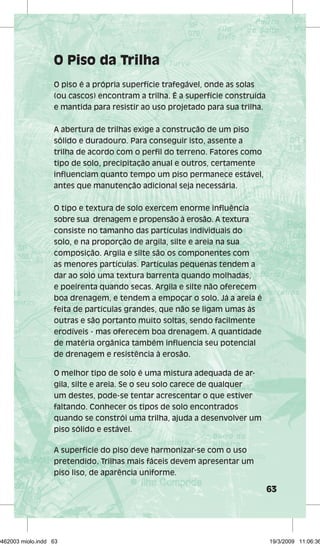 63 
O Piso da Trilha 
O piso é a própria superfície trafegável, onde as solas 
(ou cascos) encontram a trilha. É a superfície construída 
e mantida para resistir ao uso projetado para sua trilha. 
A abertura de trilhas exige a construção de um piso 
sólido e duradouro. Para conseguir isto, assente a 
trilha de acordo com o perfil do terreno. Fatores como 
tipo de solo, precipitação anual e outros, certamente 
influenciam quanto tempo um piso permanece estável, 
antes que manutenção adicional seja necessária. 
O tipo e textura de solo exercem enorme influência 
sobre sua drenagem e propensão à erosão. A textura 
consiste no tamanho das partículas individuais do 
solo, e na proporção de argila, silte e areia na sua 
composição. Argila e silte são os componentes com 
as menores partículas. Partículas pequenas tendem a 
dar ao solo uma textura barrenta quando molhadas, 
e poeirenta quando secas. Argila e silte não oferecem 
boa drenagem, e tendem a empoçar o solo. Já a areia é 
feita de partículas grandes, que não se ligam umas às 
outras e são portanto muito soltas, sendo facilmente 
erodíveis - mas oferecem boa drenagem. A quantidade 
de matéria orgânica também influencia seu potencial 
de drenagem e resistência à erosão. 
O melhor tipo de solo é uma mistura adequada de ar-gila, 
silte e areia. Se o seu solo carece de qualquer 
um destes, pode-se tentar acrescentar o que estiver 
faltando. Conhecer os tipos de solo encontrados 
quando se constrói uma trilha, ajuda a desenvolver um 
piso sólido e estável. 
A superfície do piso deve harmonizar-se com o uso 
pretendido. Trilhas mais fáceis devem apresentar um 
piso liso, de aparência uniforme. 
29462003 miolo.indd 63 19/3/2009 11:06:36 
 