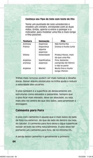 64 
Conheça seu Tipo de Solo com teste de fi ta 
Tome um punhado de solo umedecido e 
modele um cilindro, enrolando com as duas 
mãos. Então, aperte-o entre o polegar e o 
indicador, para modelar uma fi ta o mais longa 
e fi na possível. 
Textura Sensação Fita 
Arenosa Aspereza Não forma fi ta 
Franca Segurança Grossa e muito curta 
alguma 
aspereza 
Siltosa Sedosidade Produz fl ocos, mais 
do que uma fi ta 
Argilosa- Signifi cativa Fina, bastante 
arenosa aspereza comprida (50-70mm) 
e não se parte 
Argilosa Maciez Muito fi na e muito 
longa (75mm) 
Trilhas mais remotas podem ser mais rústicas e desafi a-doras. 
Deixar alguns obstáculos na trilha ajuda a reduzir 
a velocidade dos usuários. 
O piso também é a superfície de deslocamento em 
estruturas como elevados e passarelas. Sempre que 
o piso fi car mais elevado, deve ser abaulado, ou seja, 
mais alto no centro do que dos lados, para promover a 
drenagem. 
Caimento para Fora 
O piso com caimento é aquele que é mais baixo do lado 
de fora (ou externo), do que do lado de dentro (ou seja, 
do talude). O caimento para fora deixa a água superfi cial 
escoar através da trilha naturalmente. O piso deve ter 
portanto um caimento para fora, de no mínimo 5%. 
A perda deste caimento é geralmente o primeiro 
29462003 miolo.indd 64 19/3/2009 11:06:38 
 