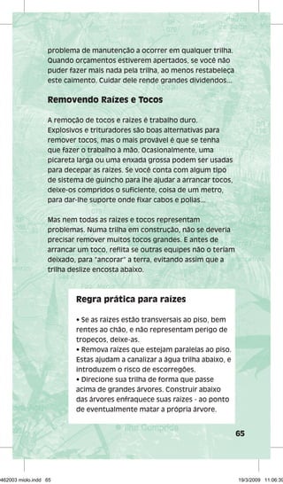 65 
problema de manutenção a ocorrer em qualquer trilha. 
Quando orçamentos estiverem apertados, se você não 
puder fazer mais nada pela trilha, ao menos restabeleça 
este caimento. Cuidar dele rende grandes dividendos... 
Removendo Raízes e Tocos 
A remoção de tocos e raízes é trabalho duro. 
Explosivos e trituradores são boas alternativas para 
remover tocos, mas o mais provável é que se tenha 
que fazer o trabalho à mão. Ocasionalmente, uma 
picareta larga ou uma enxada grossa podem ser usadas 
para decepar as raízes. Se você conta com algum tipo 
de sistema de guincho para lhe ajudar a arrancar tocos, 
deixe-os compridos o sufi ciente, coisa de um metro, 
para dar-lhe suporte onde fi xar cabos e polias... 
Mas nem todas as raízes e tocos representam 
problemas. Numa trilha em construção, não se deveria 
precisar remover muitos tocos grandes. E antes de 
arrancar um toco, refl ita se outras equipes não o teriam 
deixado, para “ancorar” a terra, evitando assim que a 
trilha deslize encosta abaixo. 
Regra prática para raízes 
• Se as raízes estão transversais ao piso, bem 
rentes ao chão, e não representam perigo de 
tropeços, deixe-as. 
• Remova raízes que estejam paralelas ao piso. 
Estas ajudam a canalizar a água trilha abaixo, e 
introduzem o risco de escorregões. 
• Direcione sua trilha de forma que passe 
acima de grandes árvores. Construir abaixo 
das árvores enfraquece suas raízes - ao ponto 
de eventualmente matar a própria árvore. 
29462003 miolo.indd 65 19/3/2009 11:06:39 
 