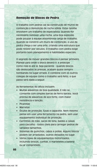 66 
Remoção de Blocos de Pedra 
O trabalho com pedras vai da construção de muros de 
contenção à demolição de rocha sólida. Estas tarefas 
envolvem um trabalho de especialista. Quando for 
necessário remover uma rocha, uma boa explosão 
pode poupar à equipe assombrosa carga de trabalho. 
Quando se constrói um muro de contenção, o uso da 
pedra chega a ser uma arte, criando uma estrutura que 
pode resistir por séculos. O trabalho com pedra exige 
portanto bom planejamento e habilidades especiais. 
O segredo de mover grandes blocos é pensar primeiro. 
Planeje para onde o bloco deverá ir, e antecipe 
como rolá-lo até lá. Seja paciente - quando blocos 
são deslocados às pressas, acabam quase sempre 
tombando no lugar errado. E combine com os outros 
colegas de equipe como o trabalho será feito, e que 
passo será dado a seguir. 
As ferramentas do ofício incluem: 
• Muitas alavancas de boa qualidade. E não se 
contente com simples barras de ferro barato. Você 
precisa de alavancas de aço forte, com maior 
resistência e tenção. 
• Picaretas 
• Marretas 
• Óculos de proteção, luvas e capacete. Nem mesmo 
pense em usar uma ferramenta na pedra, sem usar 
equipamento individual de proteção. 
• Carrinhos de mão, sacos de lona, baldes e caixas 
para cascalho - todos úteis para carregar pedras de 
variados tamanhos. 
• Sistemas de guinchos, cabos e polias. Alguns blocos 
podem ser arrastados, outros deixados no lugar. 
• Vários tipos de equipamentos motorizados, 
incluindo brocas, cunhas, e marteletes a bateria 
ou ar comprimido. 
29462003 miolo.indd 66 19/3/2009 11:06:40 
 