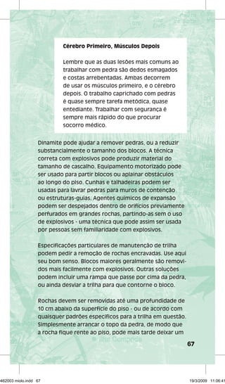 67 
Cérebro Primeiro, Músculos Depois 
Lembre que as duas lesões mais comuns ao 
trabalhar com pedra são dedos esmagados 
e costas arrebentadas. Ambas decorrem 
de usar os músculos primeiro, e o cérebro 
depois. O trabalho caprichado com pedras 
é quase sempre tarefa metódica, quase 
entediante. Trabalhar com segurança é 
sempre mais rápido do que procurar 
socorro médico. 
Dinamite pode ajudar a remover pedras, ou a reduzir 
substancialmente o tamanho dos blocos. A técnica 
correta com explosivos pode produzir material do 
tamanho de cascalho. Equipamento motorizado pode 
ser usado para partir blocos ou aplainar obstáculos 
ao longo do piso. Cunhas e talhadeiras podem ser 
usadas para lavrar pedras para muros de contenção 
ou estruturas-guias. Agentes químicos de expansão 
podem ser despejados dentro de orifícios previamente 
perfurados em grandes rochas, partindo-as sem o uso 
de explosivos - uma técnica que pode assim ser usada 
por pessoas sem familiaridade com explosivos. 
Especifi cações particulares de manutenção de trilha 
podem pedir a remoção de rochas encravadas. Use aqui 
seu bom senso. Blocos maiores geralmente são removi-dos 
mais facilmente com explosivos. Outras soluções 
podem incluir uma rampa que passe por cima da pedra, 
ou ainda desviar a trilha para que contorne o bloco. 
Rochas devem ser removidas até uma profundidade de 
10 cm abaixo da superfície do piso - ou de acordo com 
quaisquer padrões específi cos para a trilha em questão. 
Simplesmente arrancar o topo da pedra, de modo que 
a rocha fi que rente ao piso, pode mais tarde deixar um 
29462003 miolo.indd 67 19/3/2009 11:06:41 
 
